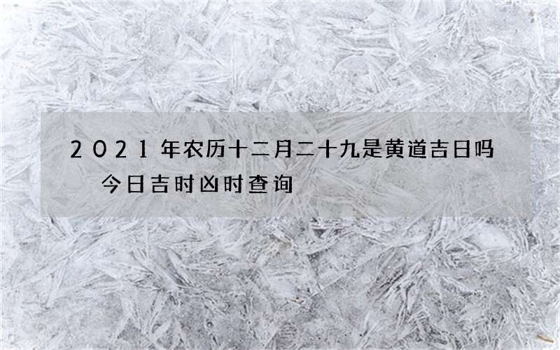 2021年农历十二月二十九是黄道吉日吗 今日吉时凶时查询
